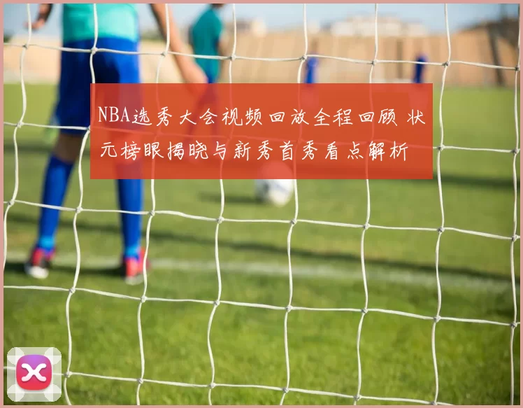 NBA选秀大会视频回放全程回顾 状元榜眼揭晓与新秀首秀看点解析
