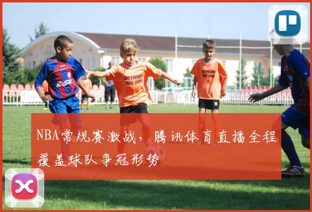 NBA常规赛激战，腾讯体育直播全程覆盖球队争冠形势