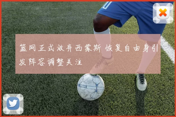 篮网正式放弃西蒙斯 恢复自由身引发阵容调整关注