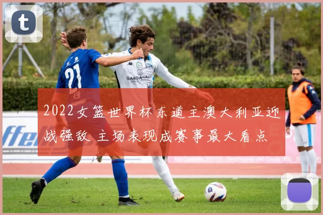 2022女篮世界杯东道主澳大利亚迎战强敌 主场表现成赛事最大看点