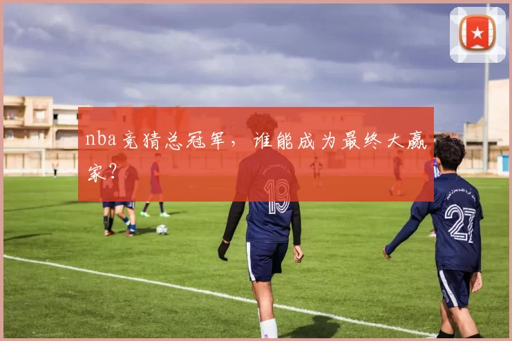 nba竞猜总冠军,谁能成为最终大赢家?
