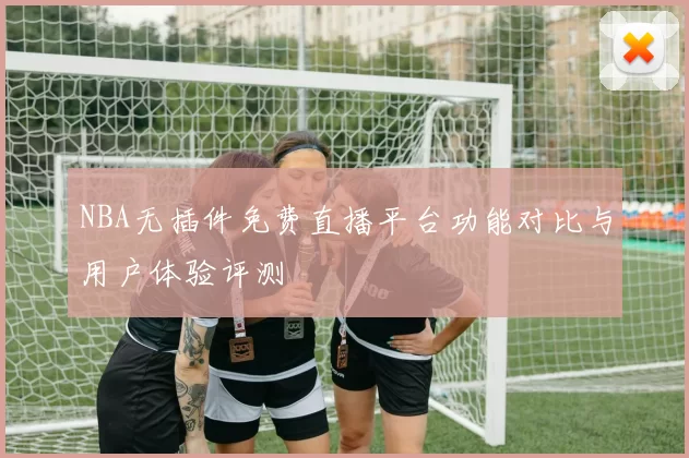 NBA无插件免费直播平台功能对比与用户体验评测