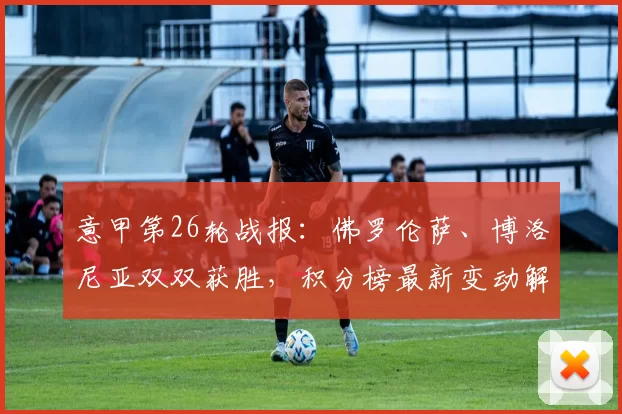 意甲第26轮战报:佛罗伦萨、博洛尼亚双双获胜,积分榜最新变动解析_比赛_乌迪内斯_比萨