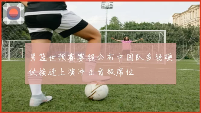 男篮世预赛赛程公布中国队多场硬仗接连上演冲击晋级席位
