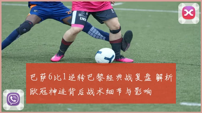 巴萨6比1逆转巴黎经典战复盘 解析欧冠神迹背后战术细节与影响
