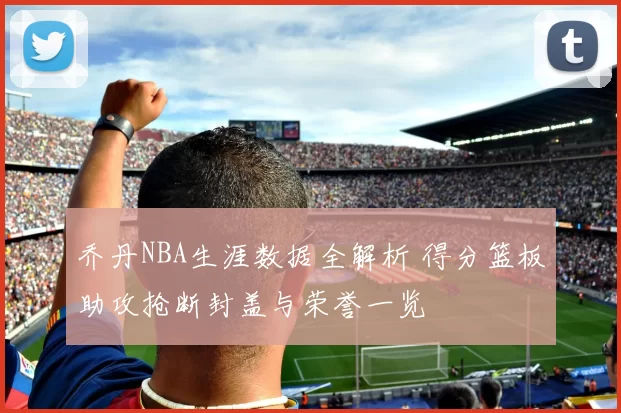 乔丹NBA生涯数据全解析 得分篮板助攻抢断封盖与荣誉一览