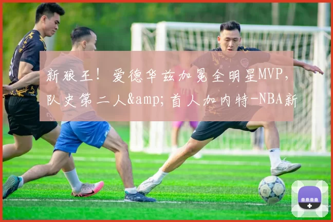 新狼王！爱德华兹加冕全明星MVP，队史第二人&首人加内特-NBA新闻