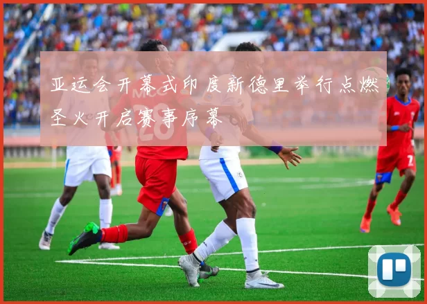 亚运会开幕式印度新德里举行点燃圣火开启赛事序幕