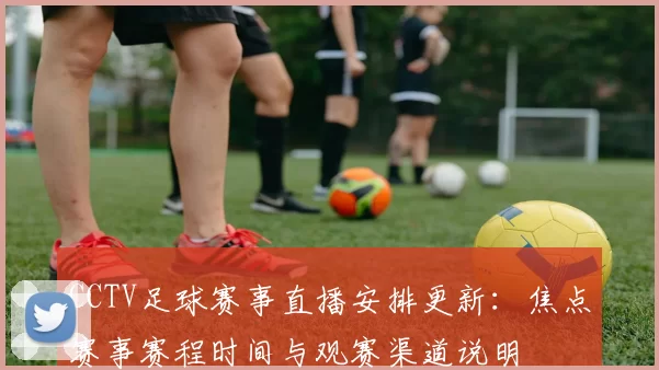 CCTV足球赛事直播安排更新：焦点赛事赛程时间与观赛渠道说明